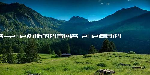 网名-2021好听的抖音网名 2021最新抖音很火的网名